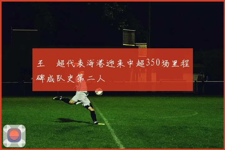 王燊超代表海港迎来中超350场里程碑成队史第二人