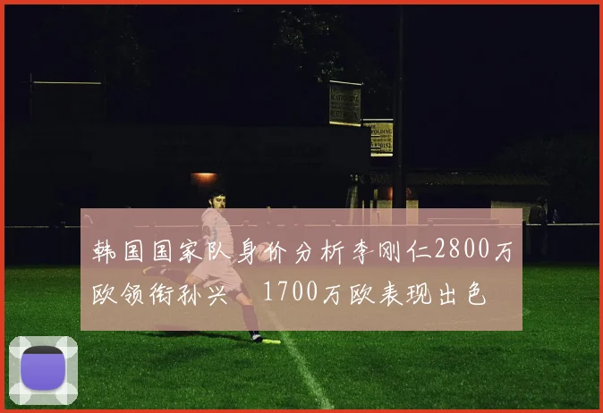 韩国国家队身价分析李刚仁2800万欧领衔孙兴慜1700万欧表现出色