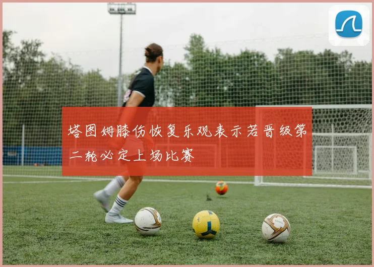 塔图姆膝伤恢复乐观表示若晋级第二轮必定上场比赛